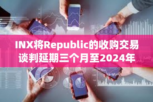 INX將Republic的收購交易談判延期三個月至2024年5月