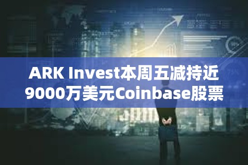 ARK Invest本周五減持近9000萬美元Coinbase股票