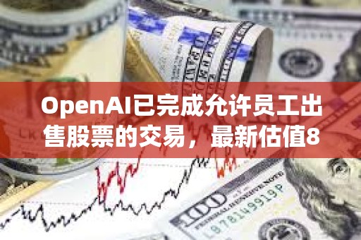 OpenAI已完成允許員工出售股票的交易，最新估值860億美元