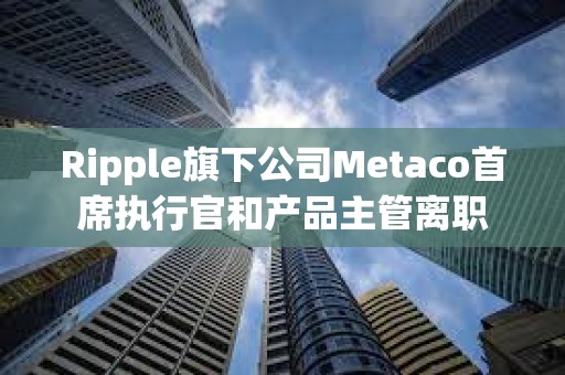 Ripple旗下公司Metaco首席執行官和產品主管離職