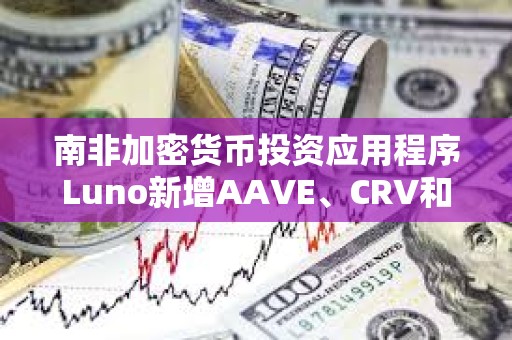 南非加密貨幣投資應用程序Luno新增AAVE、CRV和MakerDAO三種代幣