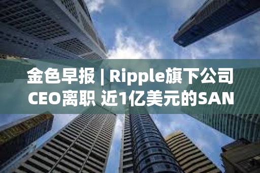 金色早報(bào) | Ripple旗下公司CEO離職 近1億美元的SAND即將在解鎖