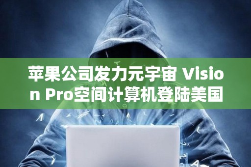 蘋果公司發(fā)力元宇宙 Vision Pro空間計(jì)算機(jī)登陸美國(guó)市場(chǎng)