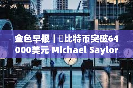 金色早報丨?比特幣突破64000美元 Michael Saylor個人財富三天暴漲7億美元