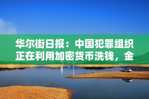 華爾街日報：中國犯罪組織正在利用加密貨幣洗錢，金額高達數十億美元