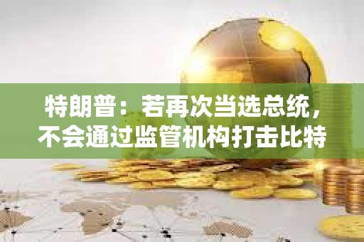 特朗普：若再次當選總統，不會通過監管機構打擊比特幣或其他加密貨幣的使用