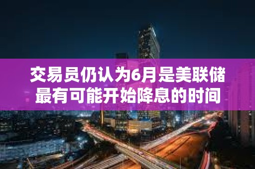 交易員仍認(rèn)為6月是美聯(lián)儲最有可能開始降息的時間
