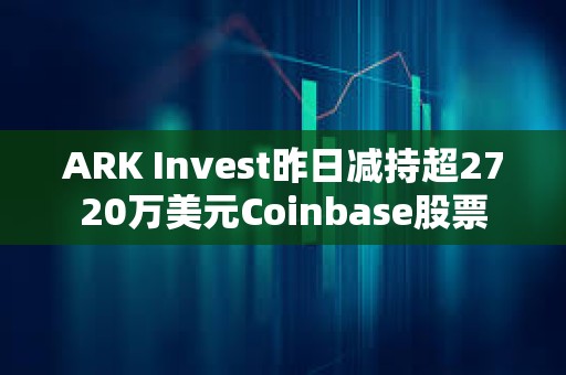 ARK Invest昨日減持超2720萬美元Coinbase股票