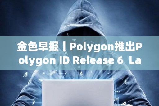 金色早報丨Polygon推出Polygon ID Release 6  LayerZero上線Layer 3區(qū)塊鏈Xai