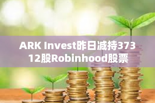 ARK Invest昨日減持37312股Robinhood股票