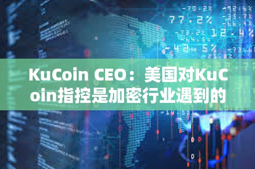KuCoin CEO：美國對KuCoin指控是加密行業遇到的典型增長和監管問題