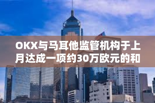 OKX與馬耳他監管機構于上月達成一項約30萬歐元的和解協議