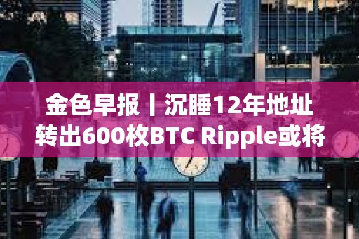金色早報丨沉睡12年地址轉出600枚BTC Ripple或將拋售超31億枚XRP支付罰款