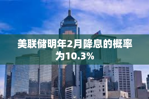美聯(lián)儲(chǔ)明年2月降息的概率為10.3%