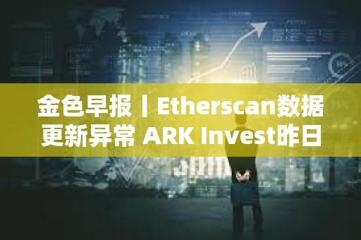 金色早報丨Etherscan數據更新異常 ARK Invest昨日減持超640萬美元Coinbase股票