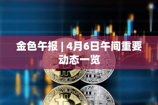 金色午報 | 4月6日午間重要動態一覽