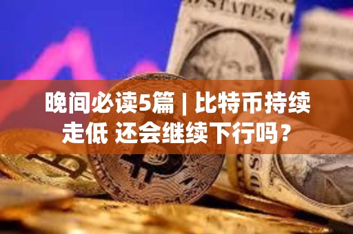 晚間必讀5篇 | 比特幣持續走低 還會繼續下行嗎？