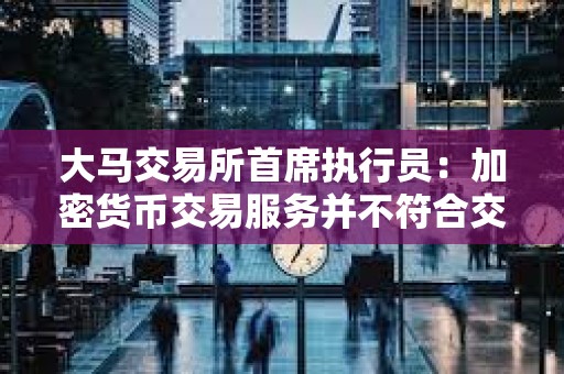 大馬交易所首席執行員：加密貨幣交易服務并不符合交易所支持實體經濟和價值成長的使命