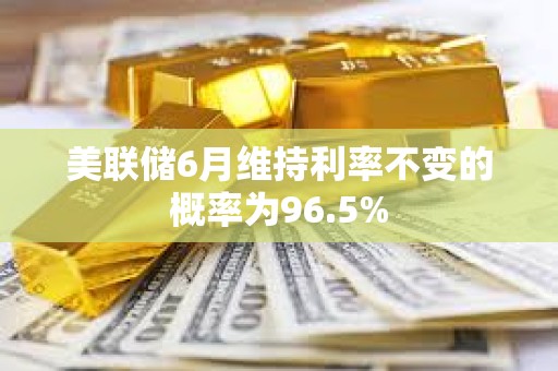 美聯儲6月維持利率不變的概率為96.5%