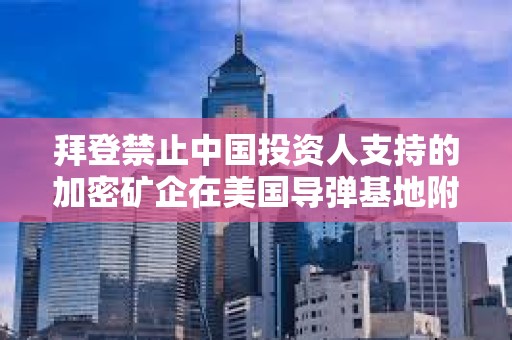 拜登禁止中國投資人支持的加密礦企在美國導彈基地附近擁有土地