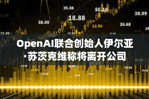 OpenAI聯合創始人伊爾亞·蘇茨克維稱將離開公司