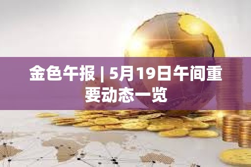 金色午報 | 5月19日午間重要動態一覽