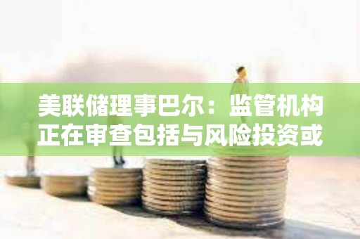 美聯儲理事巴爾：監管機構正在審查包括與風險投資或加密貨幣業務相關的存款