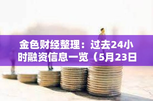金色財經(jīng)整理：過去24小時融資信息一覽（5月23日）