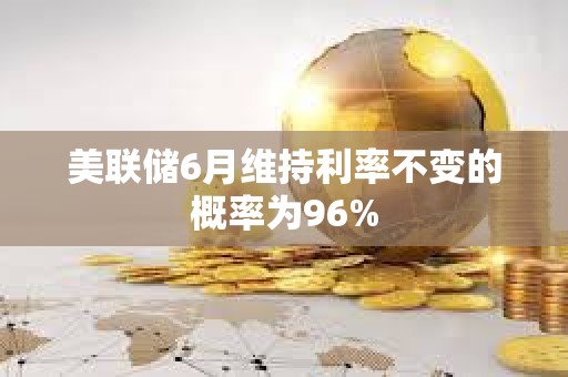 美聯(lián)儲6月維持利率不變的概率為96%