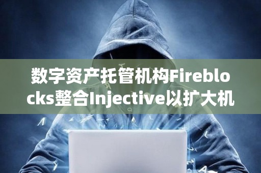 數字資產托管機構Fireblocks整合Injective以擴大機構訪問權限