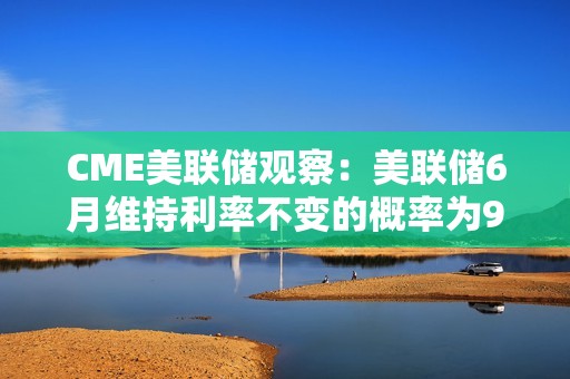 CME美聯儲觀察：美聯儲6月維持利率不變的概率為99.1%