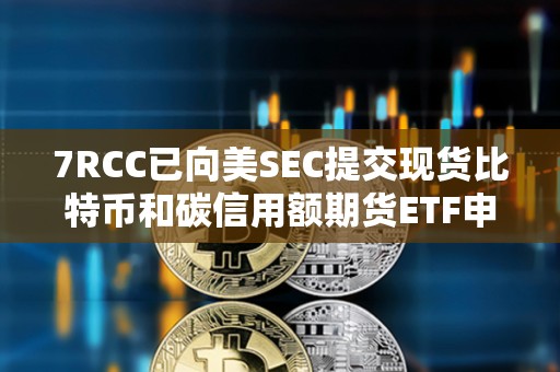 7RCC已向美SEC提交現(xiàn)貨比特幣和碳信用額期貨ETF申請