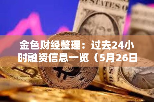 金色財經(jīng)整理：過去24小時融資信息一覽（5月26日）