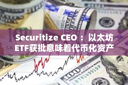 Securitize CEO ：以太坊ETF獲批意味著代幣化資產現在“完全安全”