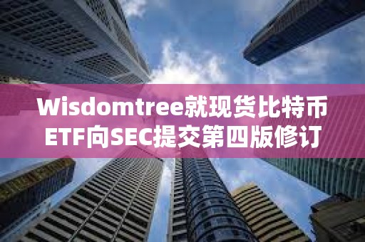 Wisdomtree就現貨比特幣ETF向SEC提交第四版修訂