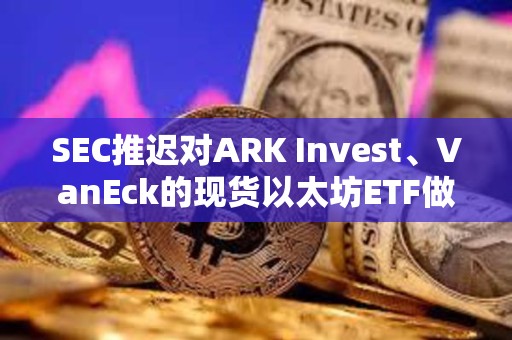 SEC推遲對ARK Invest、VanEck的現貨以太坊ETF做出決議
