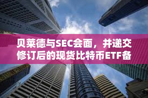 貝萊德與SEC會面，并遞交修訂后的現貨比特幣ETF備案