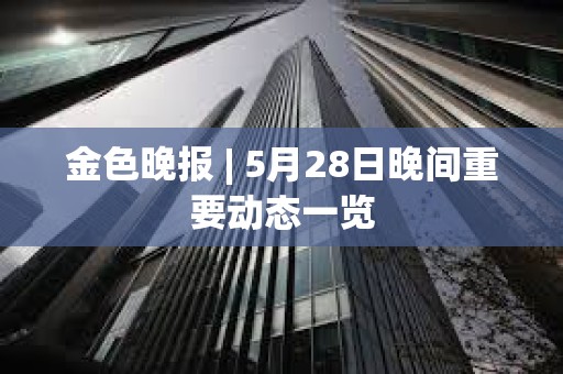 金色晚報 | 5月28日晚間重要動態一覽