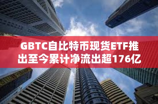 GBTC自比特幣現(xiàn)貨ETF推出至今累計凈流出超176億美元