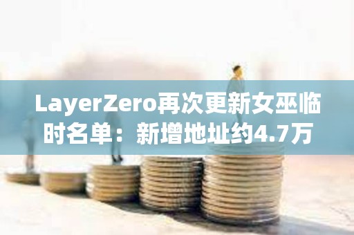 LayerZero再次更新女巫臨時(shí)名單：新增地址約4.7萬個(gè)，移除超15.8萬個(gè)