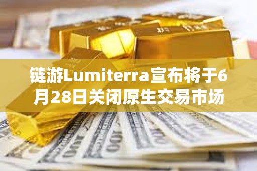 鏈游Lumiterra宣布將于6月28日關閉原生交易市場