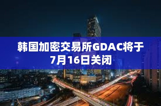 韓國(guó)加密交易所GDAC將于7月16日關(guān)閉