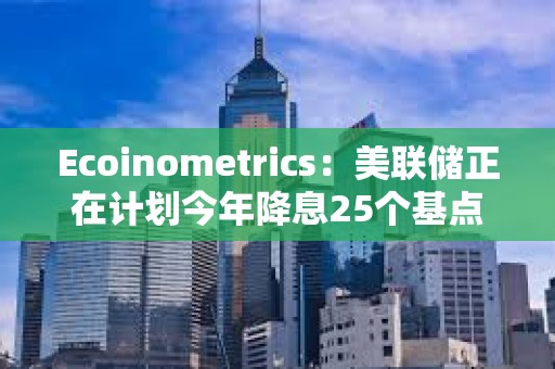 Ecoinometrics：美聯儲正在計劃今年降息25個基點