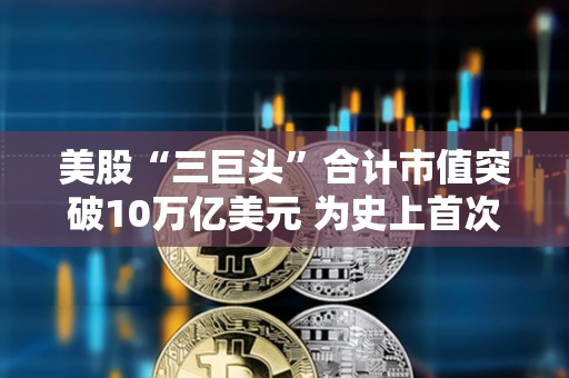美股“三巨頭”合計(jì)市值突破10萬(wàn)億美元 為史上首次