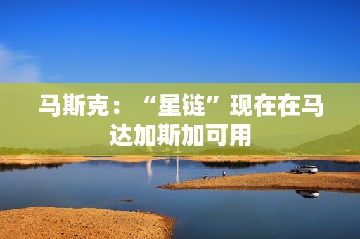 馬斯克：“星鏈”現(xiàn)在在馬達(dá)加斯加可用