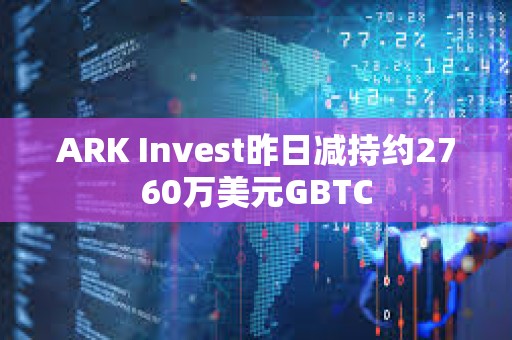 ARK Invest昨日減持約2760萬美元GBTC