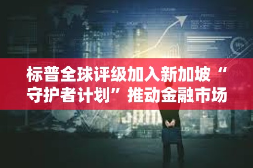 標普全球評級加入新加坡“守護者計劃”推動金融市場數字化轉型