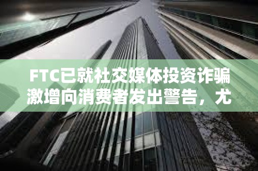 FTC已就社交媒體投資詐騙激增向消費者發出警告，尤其是加密貨幣投資