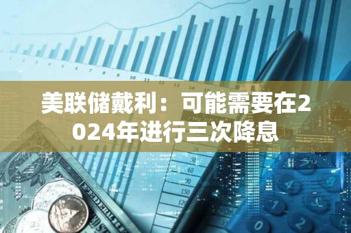 美聯儲戴利：可能需要在2024年進行三次降息