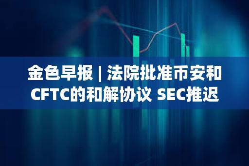 金色早報(bào) | 法院批準(zhǔn)幣安和CFTC的和解協(xié)議 SEC推遲ARK Invest等現(xiàn)貨以太坊ETF